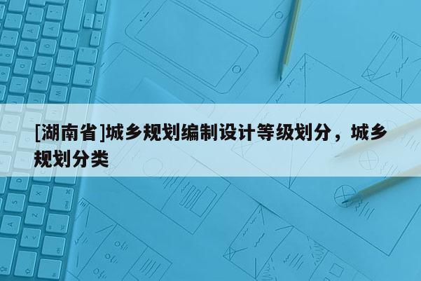 [湖南省]城鄉(xiāng)規(guī)劃編制設(shè)計(jì)等級(jí)劃分，城鄉(xiāng)規(guī)劃分類