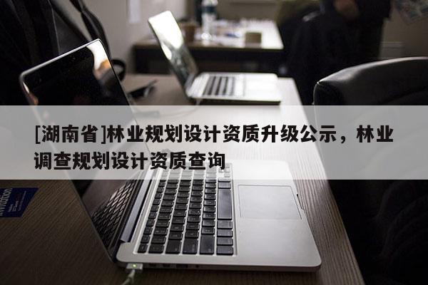 [湖南省]林業(yè)規(guī)劃設(shè)計(jì)資質(zhì)升級(jí)公示，林業(yè)調(diào)查規(guī)劃設(shè)計(jì)資質(zhì)查詢