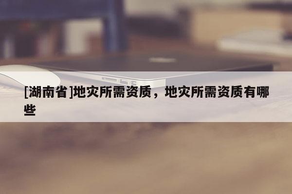 [湖南省]地災(zāi)所需資質(zhì)，地災(zāi)所需資質(zhì)有哪些