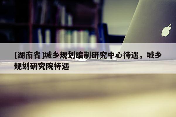 [湖南省]城鄉(xiāng)規(guī)劃編制研究中心待遇，城鄉(xiāng)規(guī)劃研究院待遇