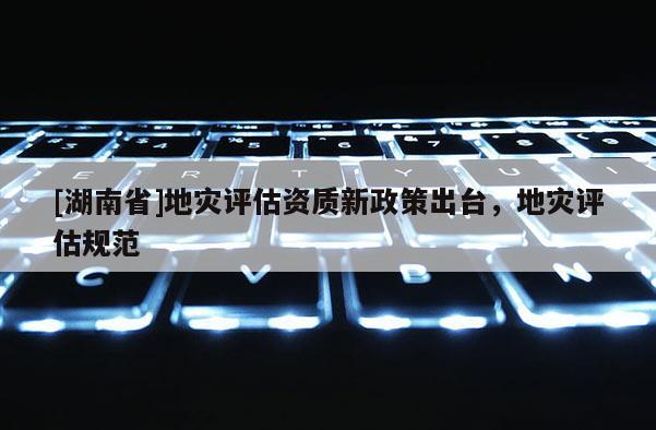 [湖南省]地災(zāi)評估資質(zhì)新政策出臺，地災(zāi)評估規(guī)范