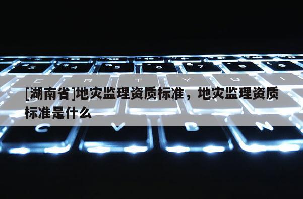 [湖南省]地災(zāi)監(jiān)理資質(zhì)標(biāo)準(zhǔn)，地災(zāi)監(jiān)理資質(zhì)標(biāo)準(zhǔn)是什么