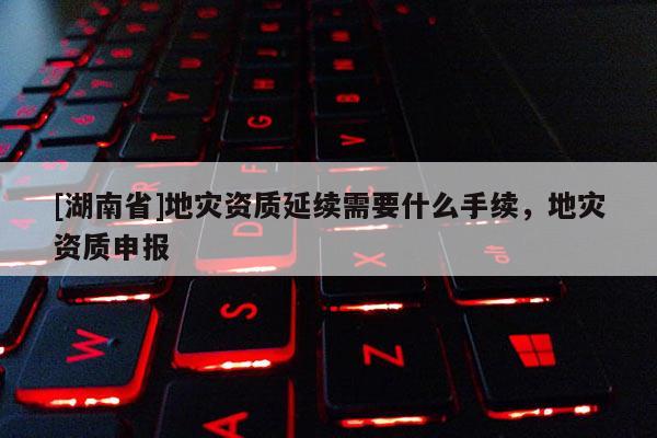 [湖南省]地災(zāi)資質(zhì)延續(xù)需要什么手續(xù)，地災(zāi)資質(zhì)申報(bào)