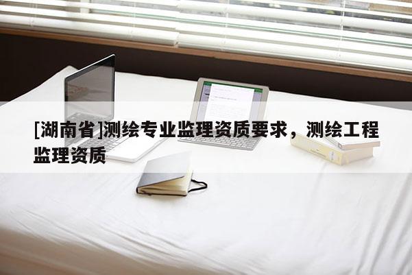 [湖南省]測繪專業(yè)監(jiān)理資質(zhì)要求，測繪工程監(jiān)理資質(zhì)