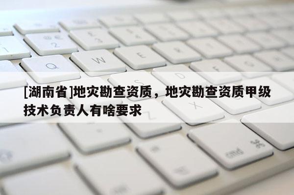 [湖南省]地災(zāi)勘查資質(zhì)，地災(zāi)勘查資質(zhì)甲級(jí)技術(shù)負(fù)責(zé)人有啥要求