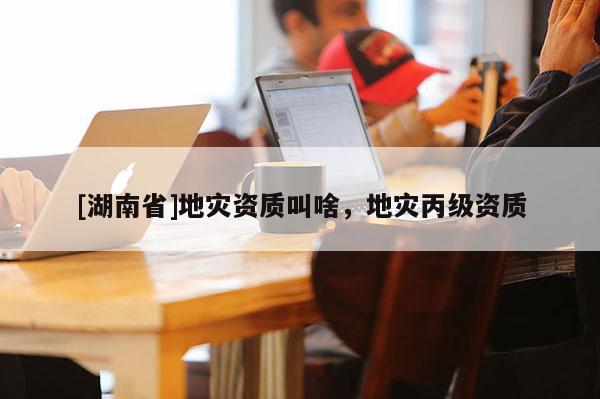 [湖南省]地災(zāi)資質(zhì)叫啥，地災(zāi)丙級(jí)資質(zhì)