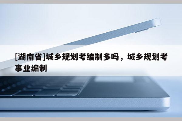 [湖南省]城鄉(xiāng)規(guī)劃考編制多嗎，城鄉(xiāng)規(guī)劃考事業(yè)編制
