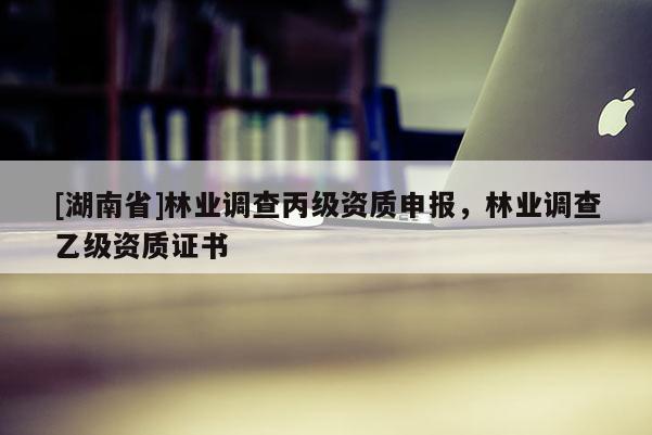 [湖南省]林業(yè)調(diào)查丙級資質(zhì)申報(bào)，林業(yè)調(diào)查乙級資質(zhì)證書