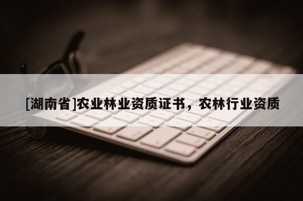 [湖南省]農(nóng)業(yè)林業(yè)資質(zhì)證書，農(nóng)林行業(yè)資質(zhì)