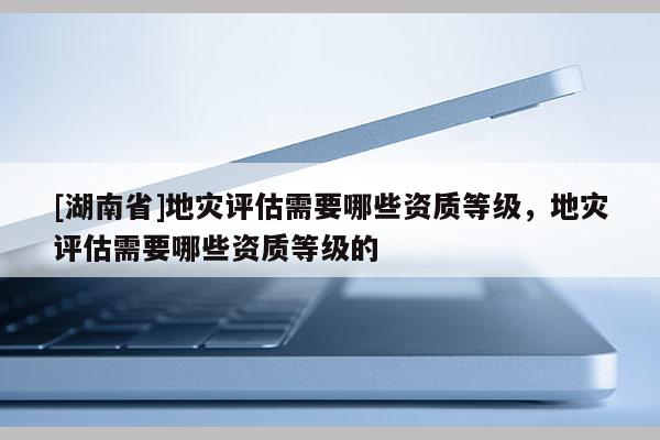 [湖南省]地災(zāi)評估需要哪些資質(zhì)等級，地災(zāi)評估需要哪些資質(zhì)等級的
