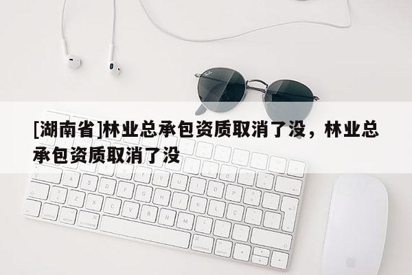 [湖南省]林業(yè)總承包資質(zhì)取消了沒，林業(yè)總承包資質(zhì)取消了沒