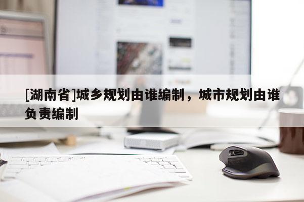 [湖南省]城鄉(xiāng)規(guī)劃由誰編制，城市規(guī)劃由誰負(fù)責(zé)編制