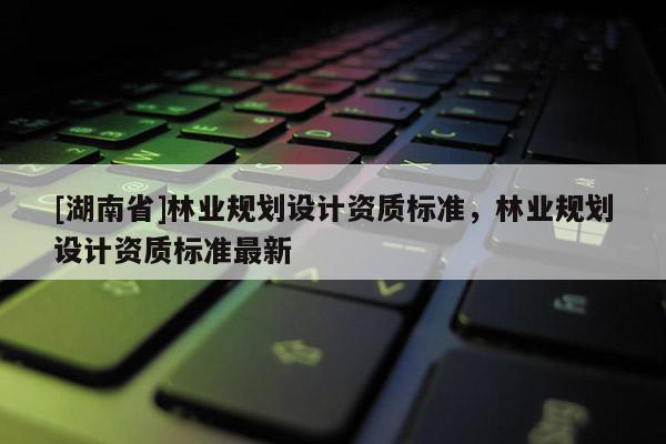 [湖南省]林業(yè)規(guī)劃設(shè)計(jì)資質(zhì)標(biāo)準(zhǔn)，林業(yè)規(guī)劃設(shè)計(jì)資質(zhì)標(biāo)準(zhǔn)最新