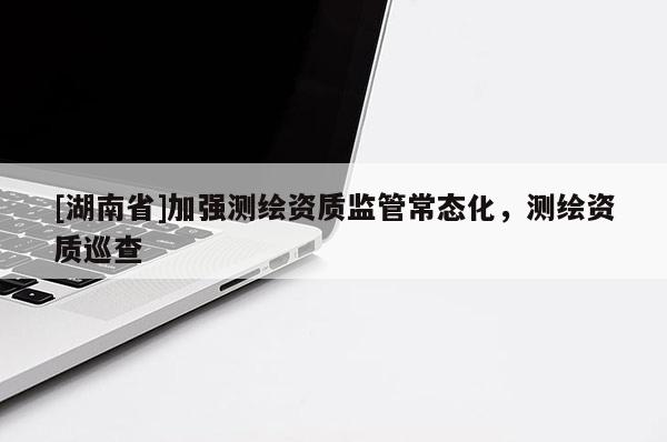[湖南省]加強測繪資質(zhì)監(jiān)管常態(tài)化，測繪資質(zhì)巡查