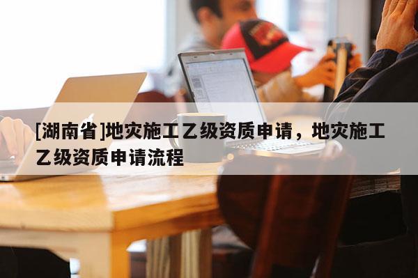 [湖南省]地災(zāi)施工乙級資質(zhì)申請，地災(zāi)施工乙級資質(zhì)申請流程