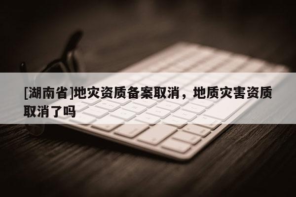 [湖南省]地災(zāi)資質(zhì)備案取消，地質(zhì)災(zāi)害資質(zhì)取消了嗎