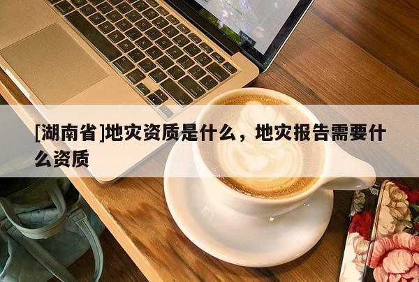 [湖南省]地災(zāi)資質(zhì)是什么，地災(zāi)報(bào)告需要什么資質(zhì)