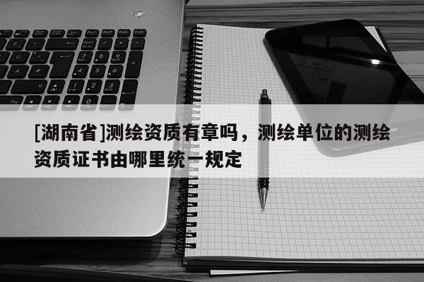 [湖南省]測繪資質(zhì)有章嗎，測繪單位的測繪資質(zhì)證書由哪里統(tǒng)一規(guī)定