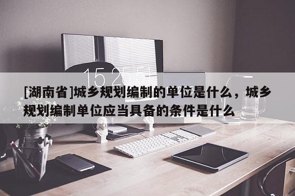 [湖南省]城鄉(xiāng)規(guī)劃編制的單位是什么，城鄉(xiāng)規(guī)劃編制單位應(yīng)當(dāng)具備的條件是什么