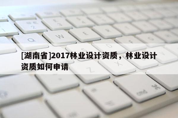[湖南省]2017林業(yè)設計資質(zhì)，林業(yè)設計資質(zhì)如何申請