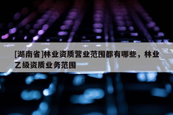 [湖南省]林業(yè)資質(zhì)營業(yè)范圍都有哪些，林業(yè)乙級資質(zhì)業(yè)務(wù)范圍