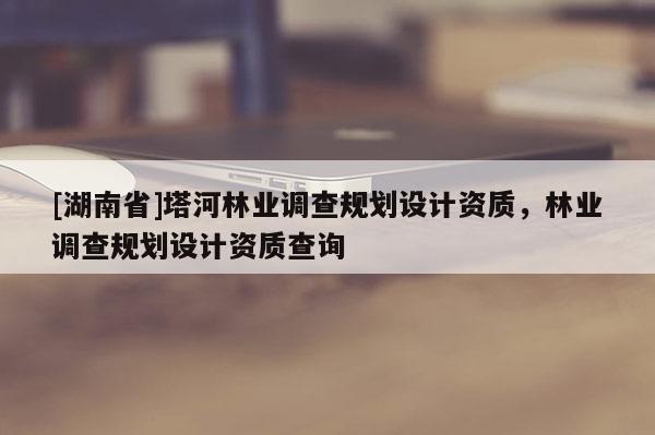 [湖南省]塔河林業(yè)調(diào)查規(guī)劃設(shè)計資質(zhì)，林業(yè)調(diào)查規(guī)劃設(shè)計資質(zhì)查詢