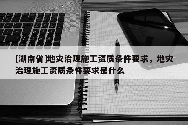 [湖南省]地災(zāi)治理施工資質(zhì)條件要求，地災(zāi)治理施工資質(zhì)條件要求是什么