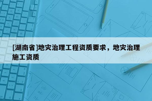 [湖南省]地災(zāi)治理工程資質(zhì)要求，地災(zāi)治理施工資質(zhì)