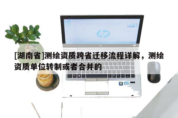 [湖南省]測繪資質(zhì)跨省遷移流程詳解，測繪資質(zhì)單位轉(zhuǎn)制或者合并的