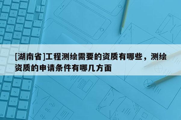[湖南省]工程測繪需要的資質(zhì)有哪些，測繪資質(zhì)的申請條件有哪幾方面