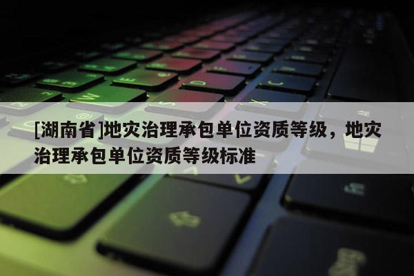 [湖南省]地災(zāi)治理承包單位資質(zhì)等級(jí)，地災(zāi)治理承包單位資質(zhì)等級(jí)標(biāo)準(zhǔn)