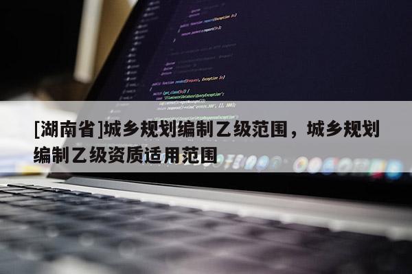 [湖南省]城鄉(xiāng)規(guī)劃編制乙級(jí)范圍，城鄉(xiāng)規(guī)劃編制乙級(jí)資質(zhì)適用范圍