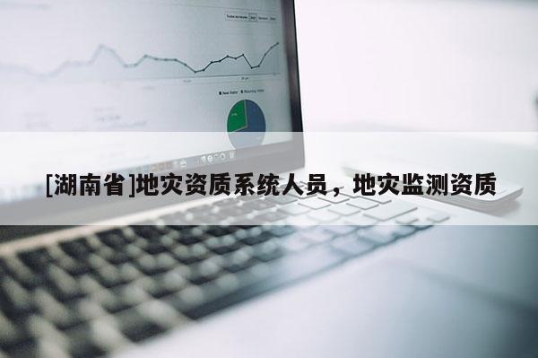 [湖南省]地災(zāi)資質(zhì)系統(tǒng)人員，地災(zāi)監(jiān)測(cè)資質(zhì)