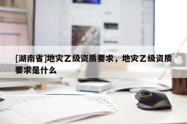 [湖南省]地災(zāi)乙級資質(zhì)要求，地災(zāi)乙級資質(zhì)要求是什么