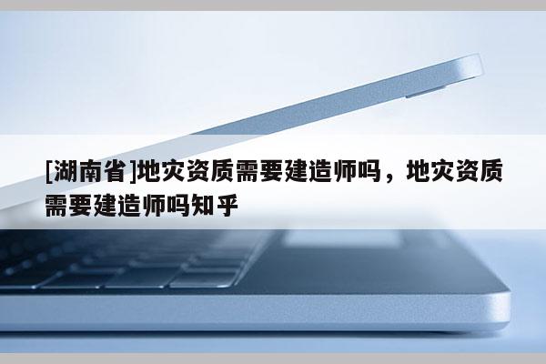 [湖南省]地災(zāi)資質(zhì)需要建造師嗎，地災(zāi)資質(zhì)需要建造師嗎知乎