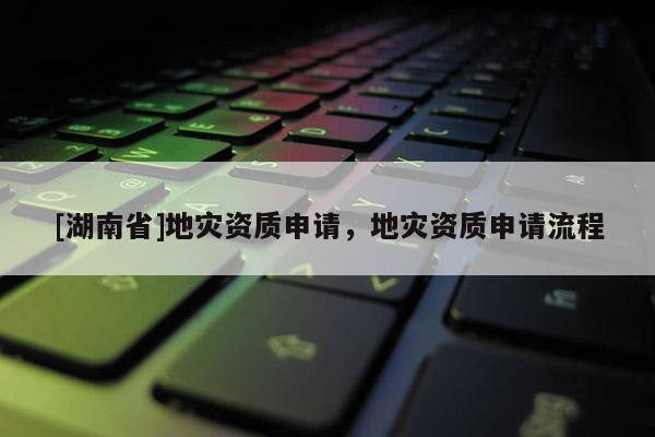 [湖南省]地災(zāi)資質(zhì)申請，地災(zāi)資質(zhì)申請流程