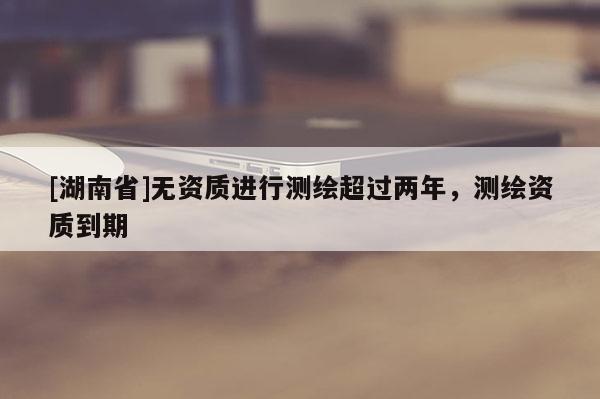 [湖南省]無資質(zhì)進(jìn)行測繪超過兩年，測繪資質(zhì)到期