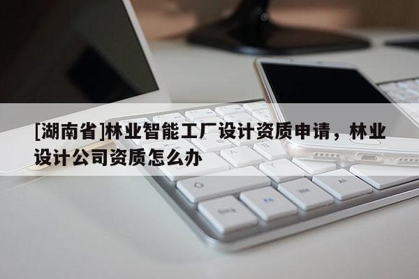 [湖南省]林業(yè)智能工廠設計資質(zhì)申請，林業(yè)設計公司資質(zhì)怎么辦