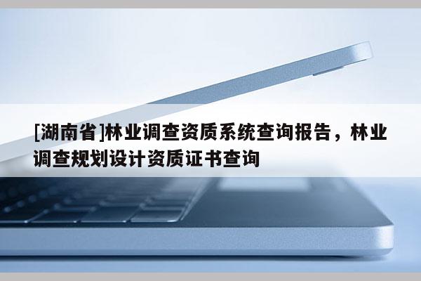 [湖南省]林業(yè)調(diào)查資質(zhì)系統(tǒng)查詢報告，林業(yè)調(diào)查規(guī)劃設(shè)計資質(zhì)證書查詢