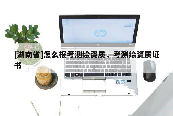 [湖南省]怎么報(bào)考測(cè)繪資質(zhì)，考測(cè)繪資質(zhì)證書