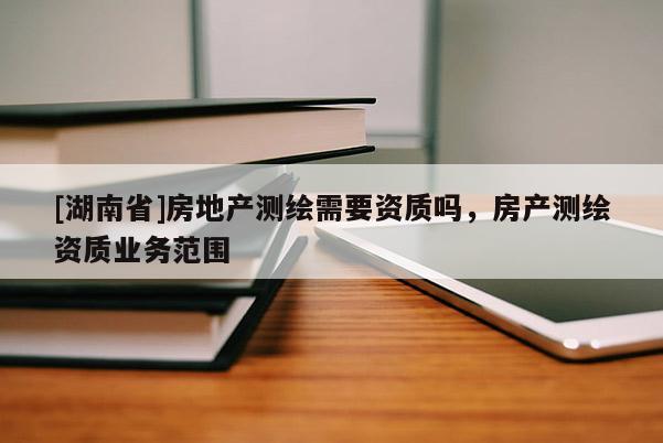 [湖南省]房地產(chǎn)測(cè)繪需要資質(zhì)嗎，房產(chǎn)測(cè)繪資質(zhì)業(yè)務(wù)范圍