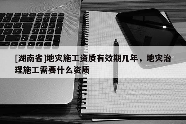 [湖南省]地災(zāi)施工資質(zhì)有效期幾年，地災(zāi)治理施工需要什么資質(zhì)
