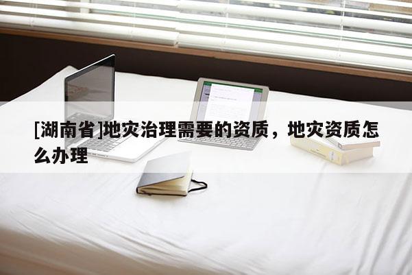 [湖南省]地災(zāi)治理需要的資質(zhì)，地災(zāi)資質(zhì)怎么辦理