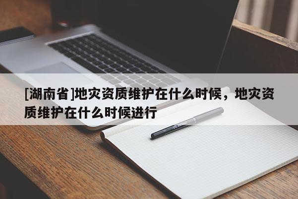 [湖南省]地災(zāi)資質(zhì)維護(hù)在什么時(shí)候，地災(zāi)資質(zhì)維護(hù)在什么時(shí)候進(jìn)行