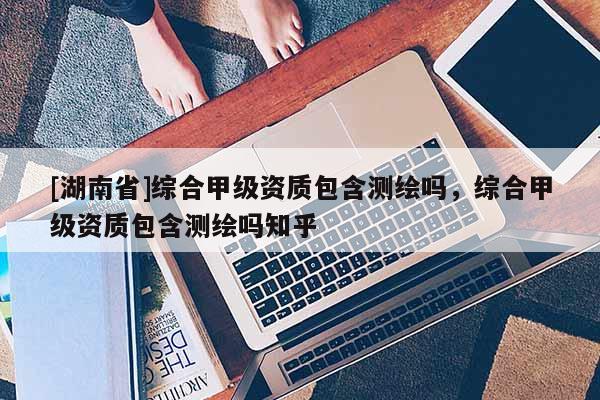 [湖南省]綜合甲級資質(zhì)包含測繪嗎，綜合甲級資質(zhì)包含測繪嗎知乎