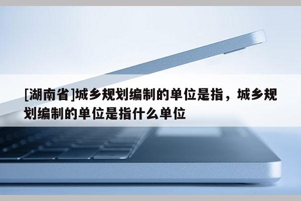 [湖南省]城鄉(xiāng)規(guī)劃編制的單位是指，城鄉(xiāng)規(guī)劃編制的單位是指什么單位