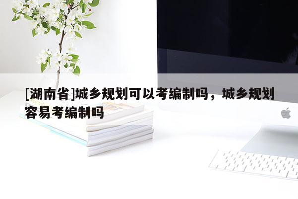 [湖南省]城鄉(xiāng)規(guī)劃可以考編制嗎，城鄉(xiāng)規(guī)劃容易考編制嗎