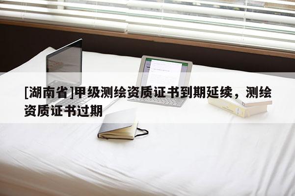 [湖南省]甲級(jí)測(cè)繪資質(zhì)證書到期延續(xù)，測(cè)繪資質(zhì)證書過(guò)期