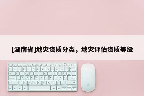 [湖南省]地災(zāi)資質(zhì)分類，地災(zāi)評(píng)估資質(zhì)等級(jí)