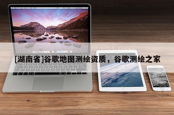 [湖南省]谷歌地圖測繪資質(zhì)，谷歌測繪之家